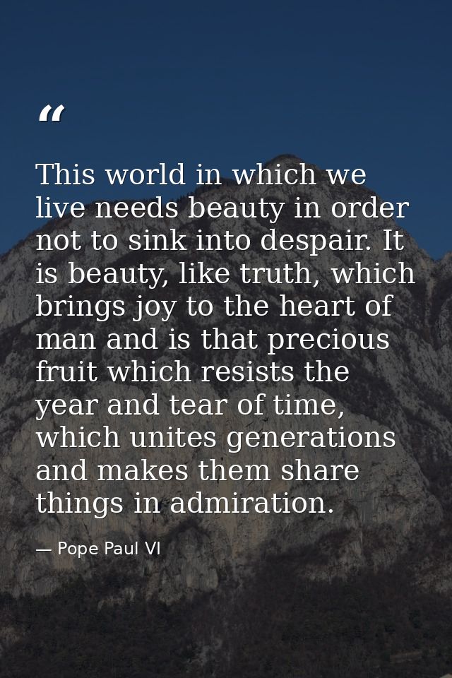 This world in which we live needs beauty in order not to sink into despair. It is beauty, like truth, which brings joy t — Pope Paul VI