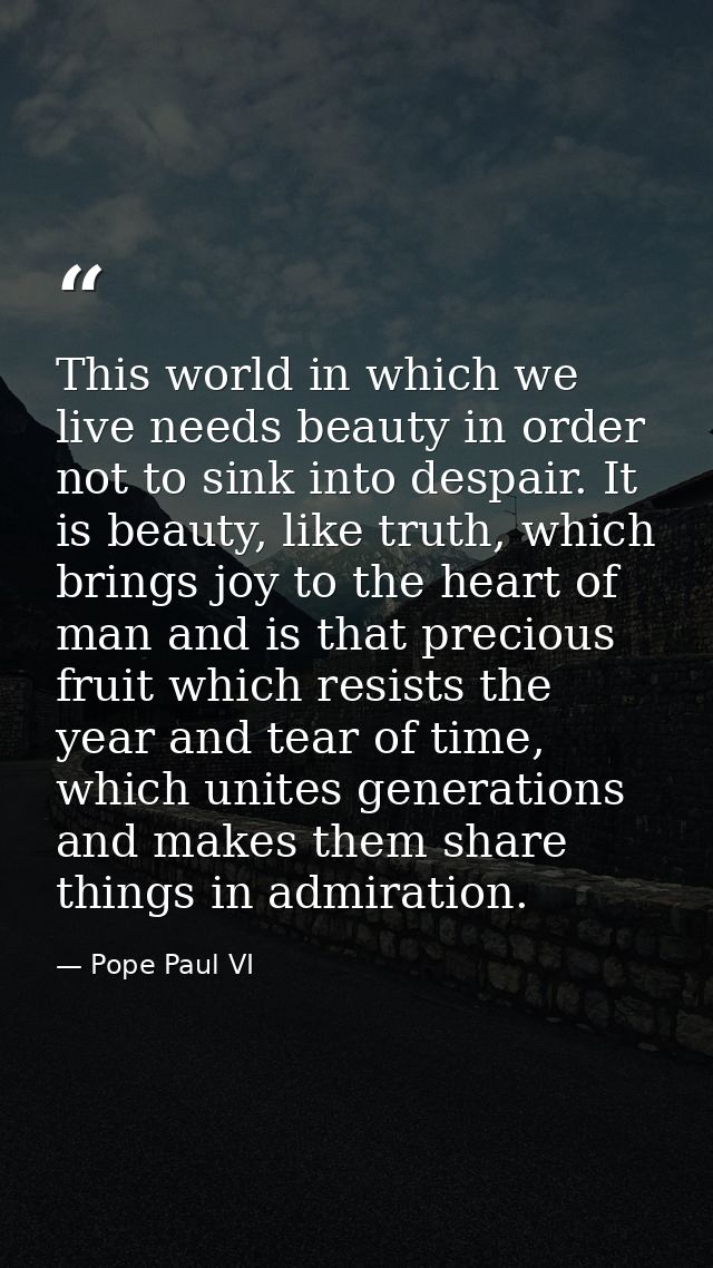 This world in which we live needs beauty in order not to sink into despair. It is beauty, like truth, which brings joy t — Pope Paul VI