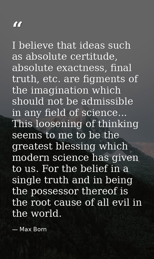I believe that ideas such as absolute certitude, absolute exactness, final truth, etc. are figments of the imagination w — Max Born