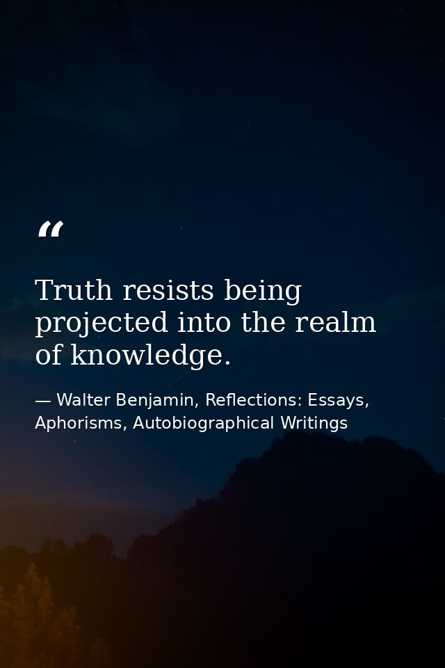Truth resists being projected into the realm of knowledge. — Walter Benjamin, Reflections: Essays, Aphorisms, Autobiographical Writings