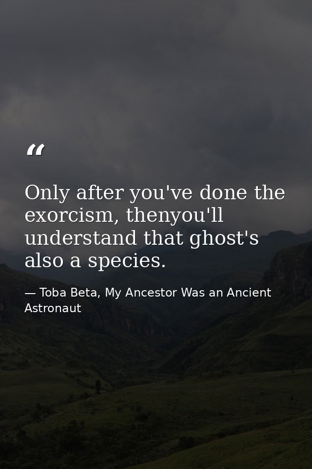 Only after you've done the exorcism, thenyou'll understand that ghost's also a species. — Toba Beta, My Ancestor Was an Ancient Astronaut