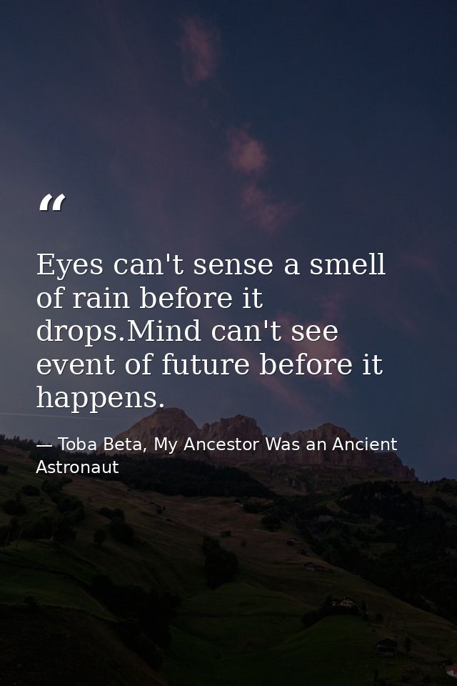 Eyes can't sense a smell of rain before it drops.Mind can't see event of future before it happens. — Toba Beta, My Ancestor Was an Ancient Astronaut