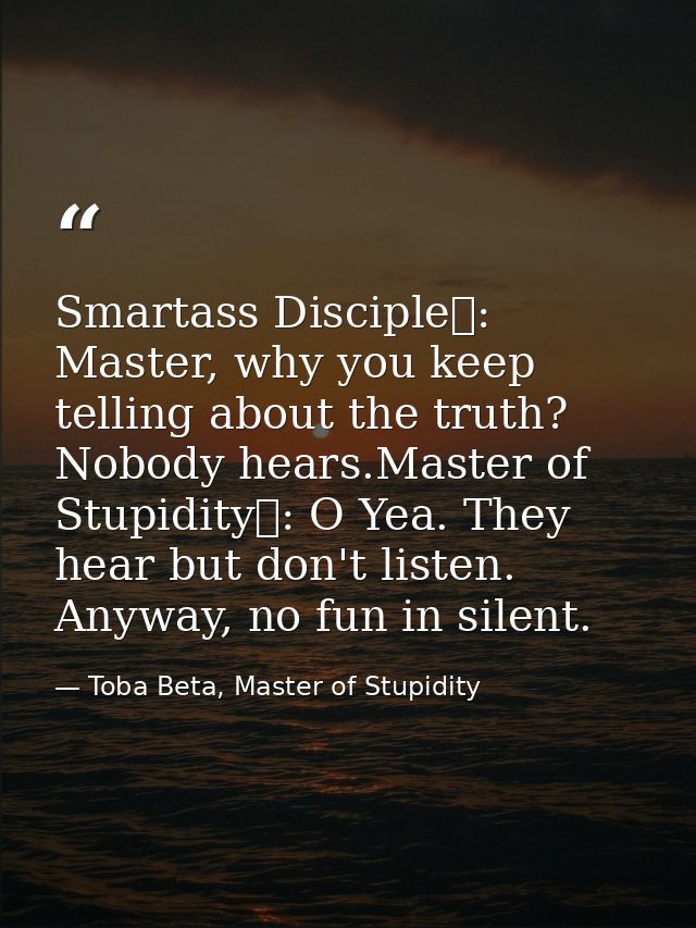 Smartass Disciple	: Master, why you keep telling about the truth? Nobody hears.Master of Stupidity	: O Yea. They hear bu — Toba Beta, Master of Stupidity