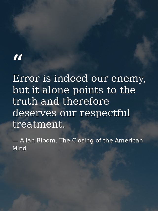 Error is indeed our enemy, but it alone points to the truth and therefore deserves our respectful treatment. — Allan Bloom, The Closing of the American Mind