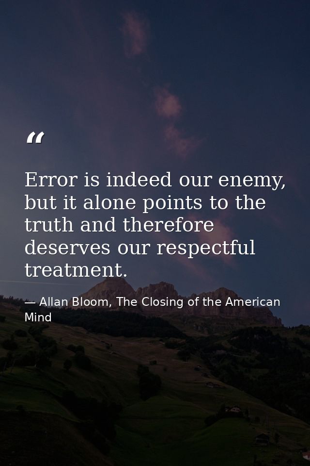 Error is indeed our enemy, but it alone points to the truth and therefore deserves our respectful treatment. — Allan Bloom, The Closing of the American Mind