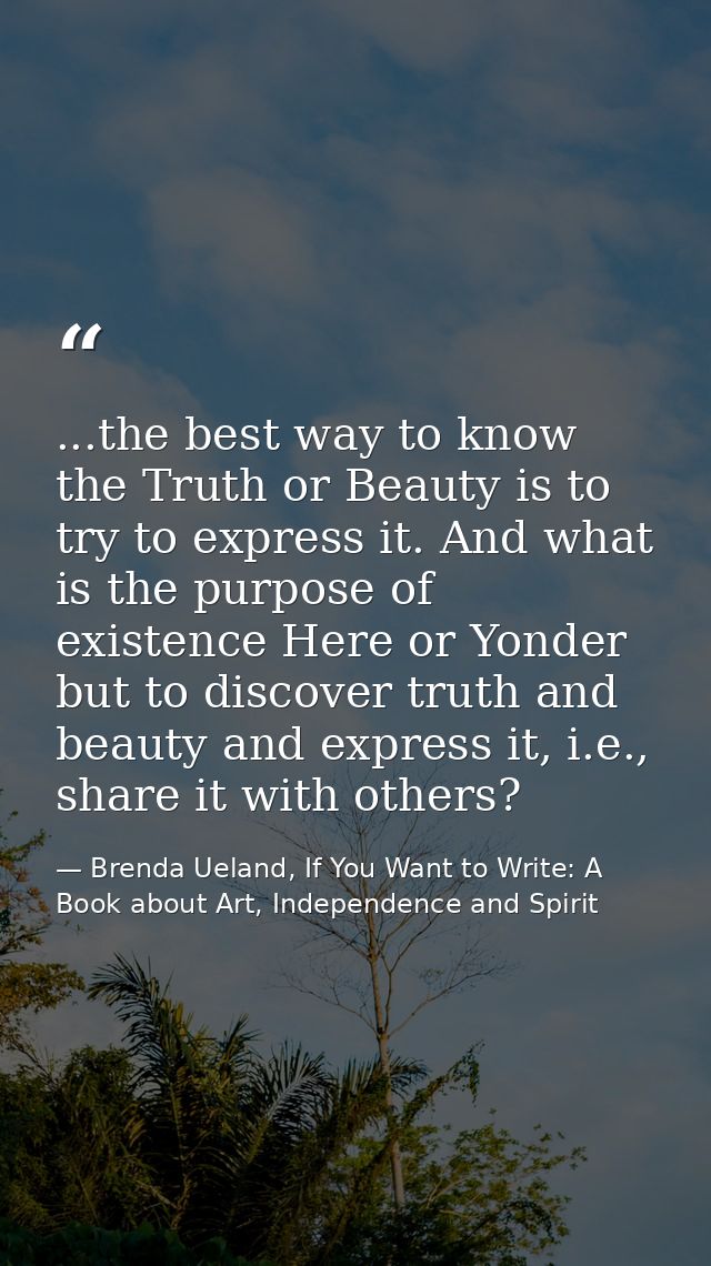 ...the best way to know the Truth or Beauty is to try to express it. And what is the purpose of existence Here or Yonder — Brenda Ueland, If You Want to Write: A Book about Art, Independence and Spirit
