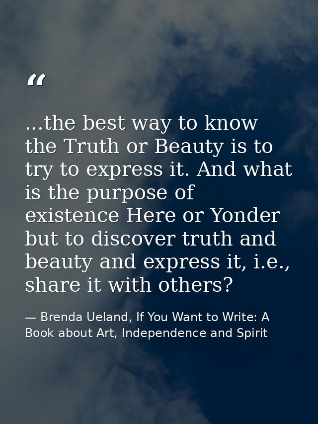 ...the best way to know the Truth or Beauty is to try to express it. And what is the purpose of existence Here or Yonder — Brenda Ueland, If You Want to Write: A Book about Art, Independence and Spirit