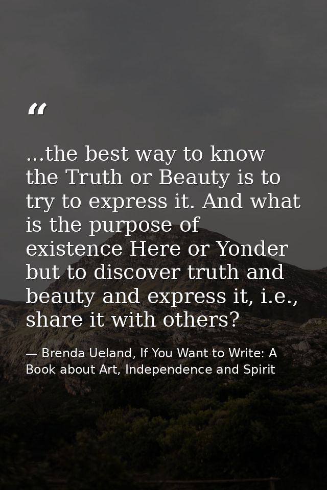 ...the best way to know the Truth or Beauty is to try to express it. And what is the purpose of existence Here or Yonder — Brenda Ueland, If You Want to Write: A Book about Art, Independence and Spirit