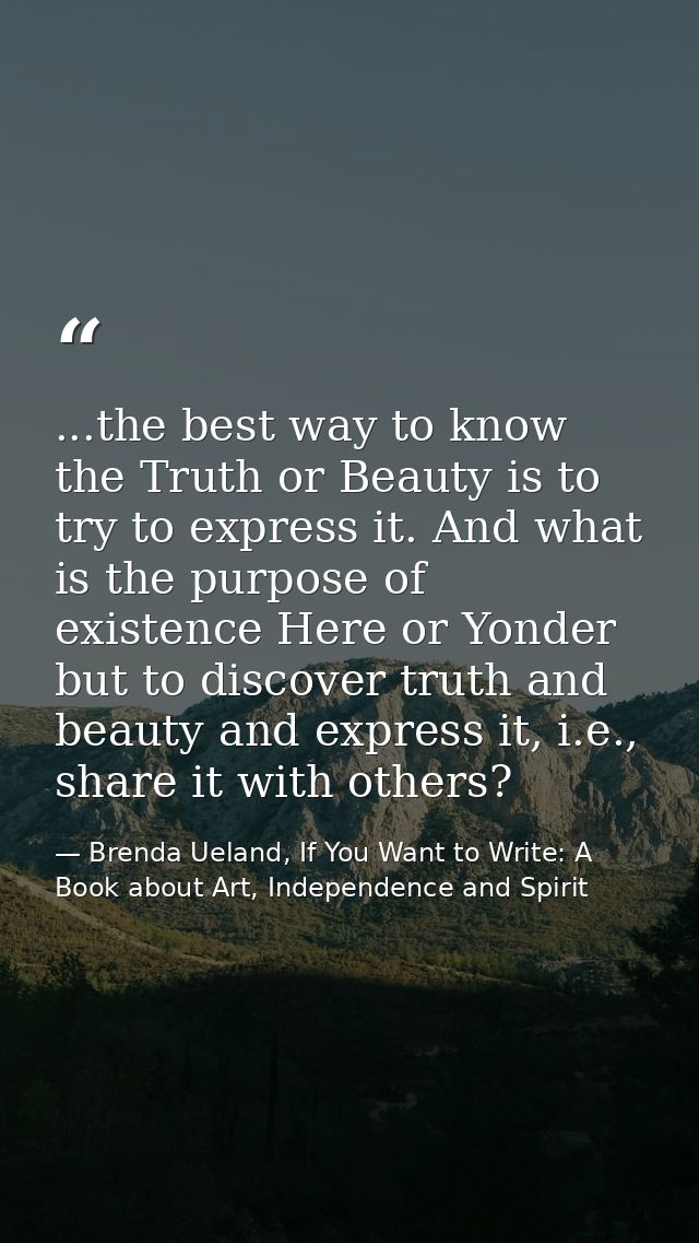 ...the best way to know the Truth or Beauty is to try to express it. And what is the purpose of existence Here or Yonder — Brenda Ueland, If You Want to Write: A Book about Art, Independence and Spirit