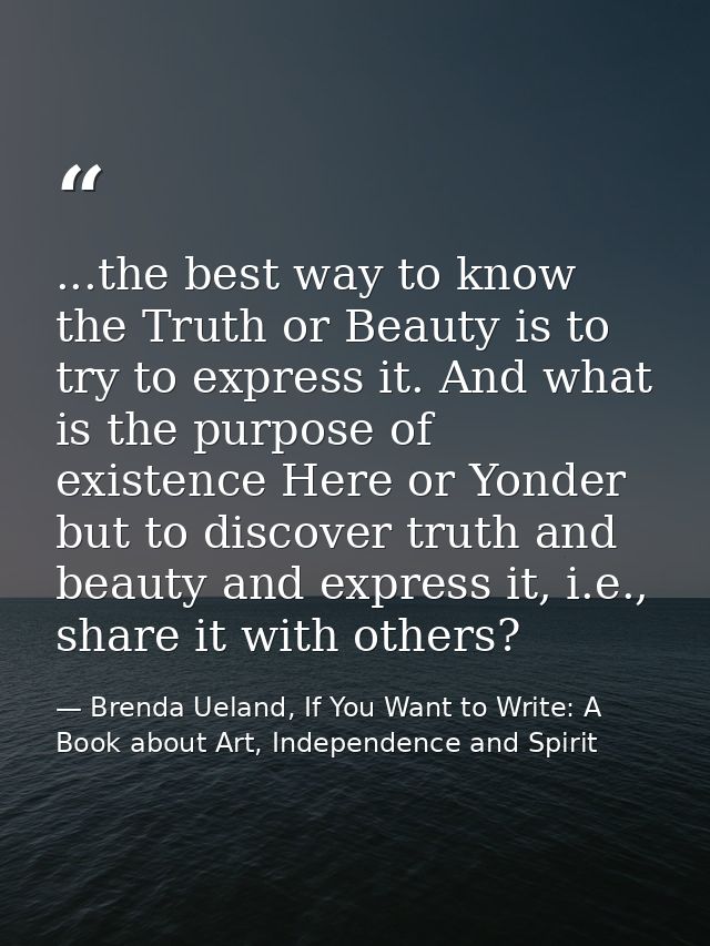...the best way to know the Truth or Beauty is to try to express it. And what is the purpose of existence Here or Yonder — Brenda Ueland, If You Want to Write: A Book about Art, Independence and Spirit