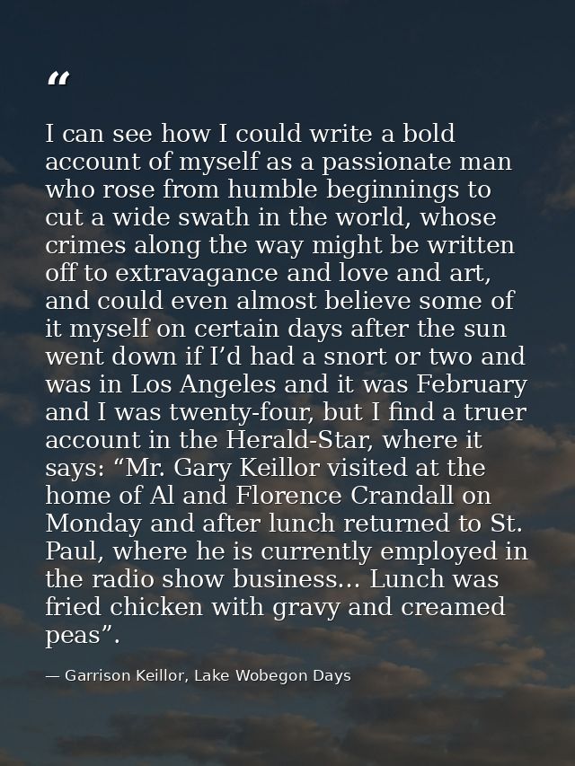 I can see how I could write a bold account of myself as a passionate man who rose from humble beginnings to cut a wide s — Garrison Keillor, Lake Wobegon Days
