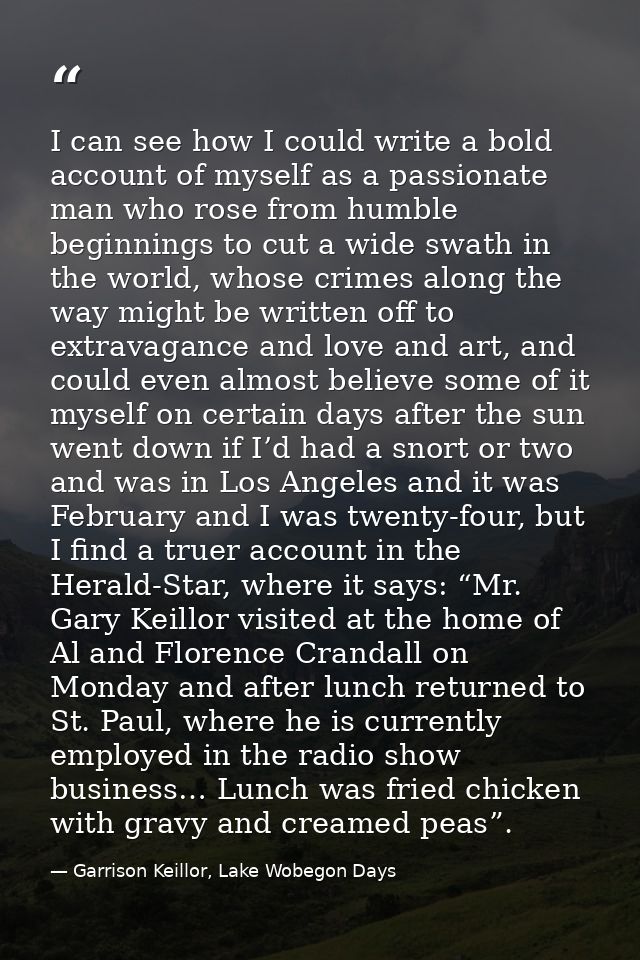 I can see how I could write a bold account of myself as a passionate man who rose from humble beginnings to cut a wide s — Garrison Keillor, Lake Wobegon Days
