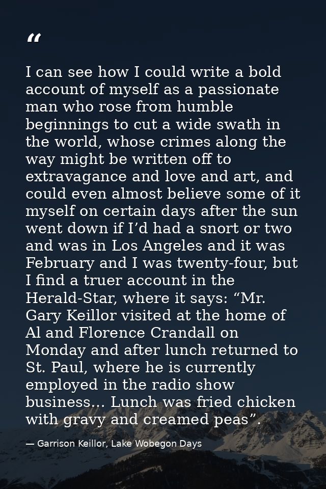 I can see how I could write a bold account of myself as a passionate man who rose from humble beginnings to cut a wide s — Garrison Keillor, Lake Wobegon Days