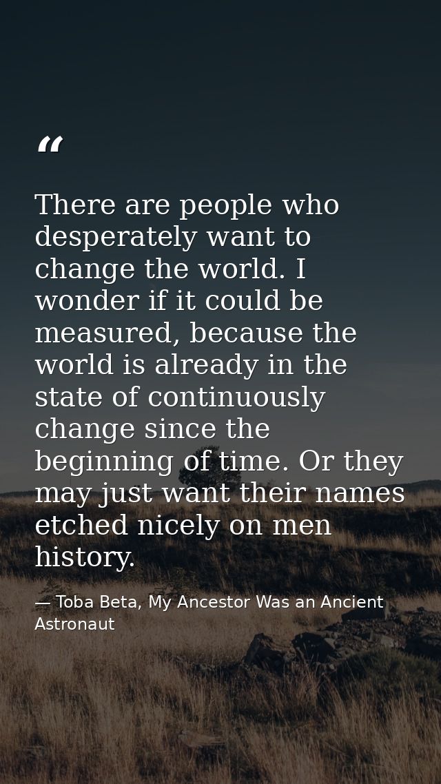 There are people who desperately want to change the world. I wonder if it could be measured, because the world is alread — Toba Beta, My Ancestor Was an Ancient Astronaut
