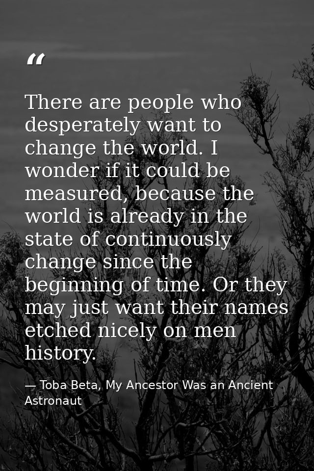 There are people who desperately want to change the world. I wonder if it could be measured, because the world is alread — Toba Beta, My Ancestor Was an Ancient Astronaut