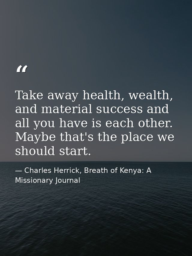 Take away health, wealth, and material success and all you have is each other. Maybe that's the place we should start. — Charles Herrick, Breath of Kenya: A Missionary Journal