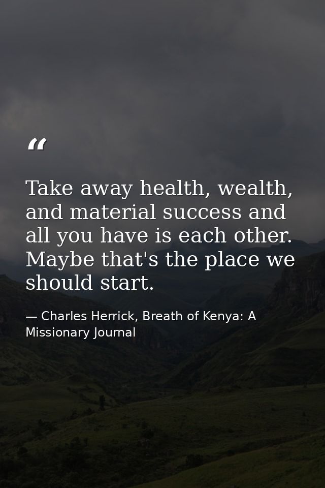 Take away health, wealth, and material success and all you have is each other. Maybe that's the place we should start. — Charles Herrick, Breath of Kenya: A Missionary Journal