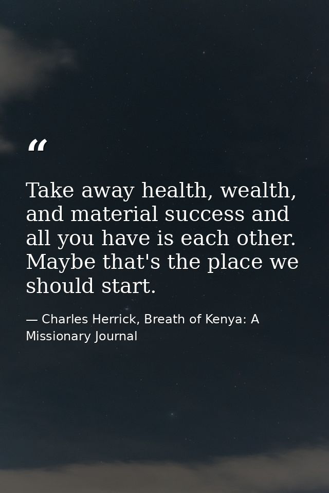 Take away health, wealth, and material success and all you have is each other. Maybe that's the place we should start. — Charles Herrick, Breath of Kenya: A Missionary Journal