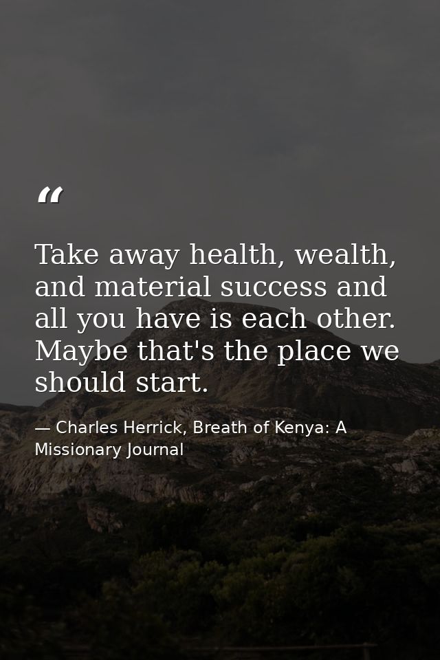 Take away health, wealth, and material success and all you have is each other. Maybe that's the place we should start. — Charles Herrick, Breath of Kenya: A Missionary Journal