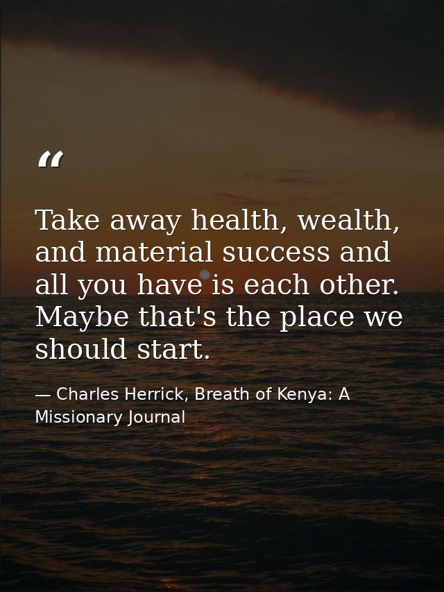 Take away health, wealth, and material success and all you have is each other. Maybe that's the place we should start. — Charles Herrick, Breath of Kenya: A Missionary Journal