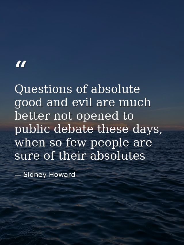 Questions of absolute good and evil are much better not opened to public debate these days, when so few people are sure  — Sidney Howard