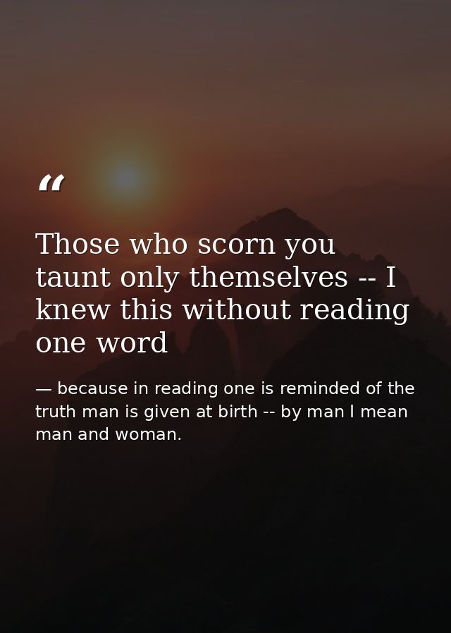Those who scorn you taunt only themselves -- I knew this without reading one word — because in reading one is reminded of the truth man is given at birth -- by man I mean man and woman.