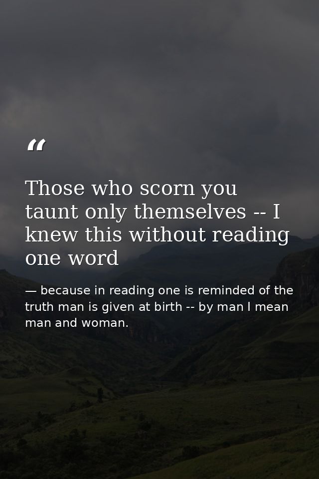 Those who scorn you taunt only themselves -- I knew this without reading one word — because in reading one is reminded of the truth man is given at birth -- by man I mean man and woman.