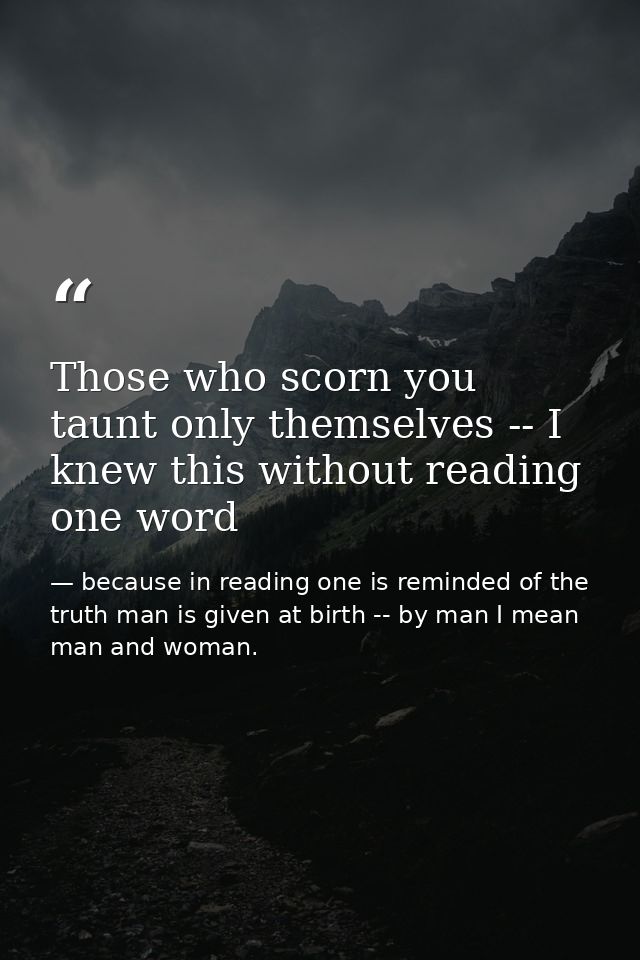 Those who scorn you taunt only themselves -- I knew this without reading one word — because in reading one is reminded of the truth man is given at birth -- by man I mean man and woman.