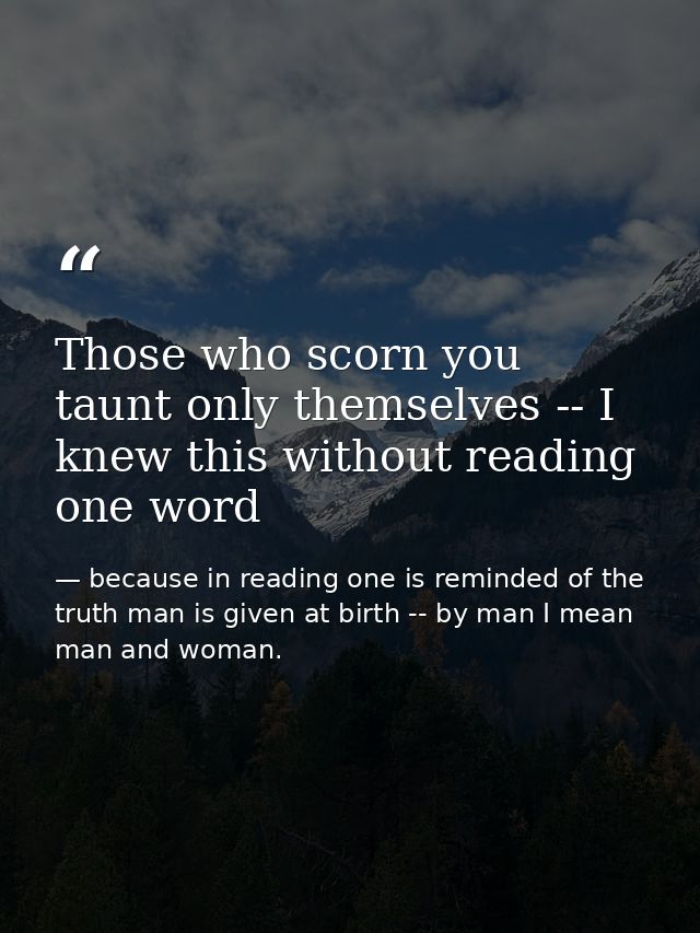 Those who scorn you taunt only themselves -- I knew this without reading one word — because in reading one is reminded of the truth man is given at birth -- by man I mean man and woman.