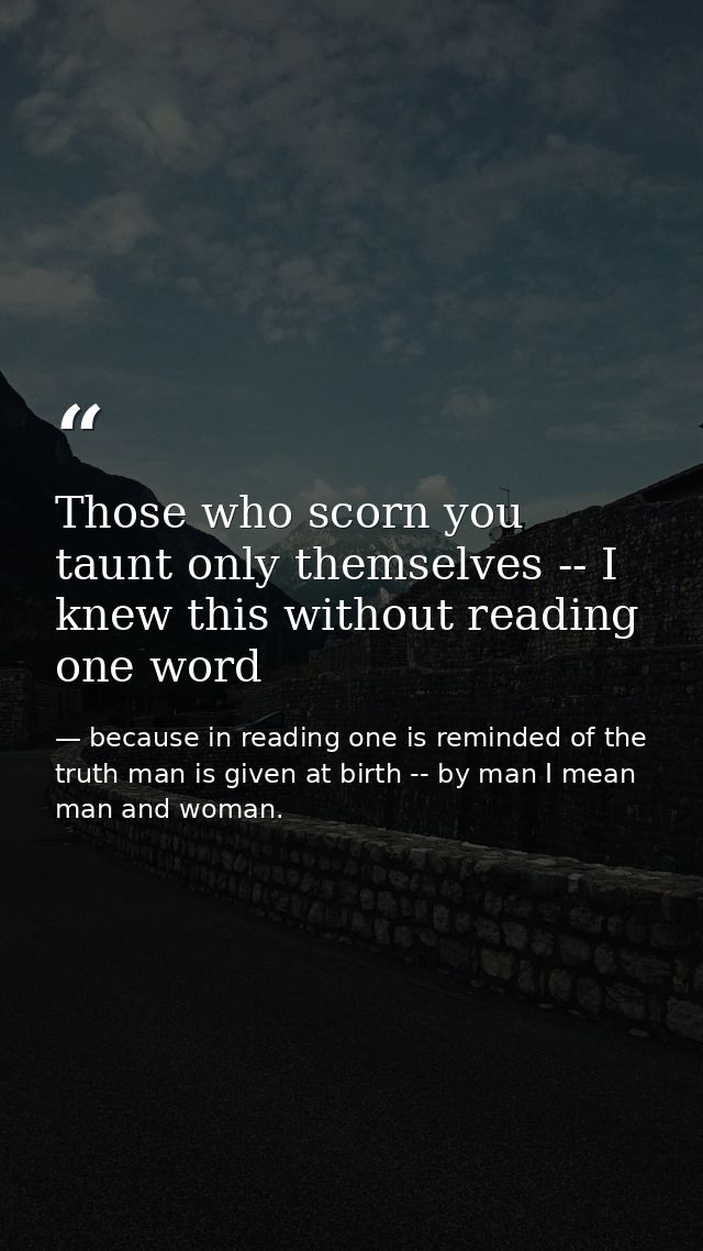 Those who scorn you taunt only themselves -- I knew this without reading one word — because in reading one is reminded of the truth man is given at birth -- by man I mean man and woman.