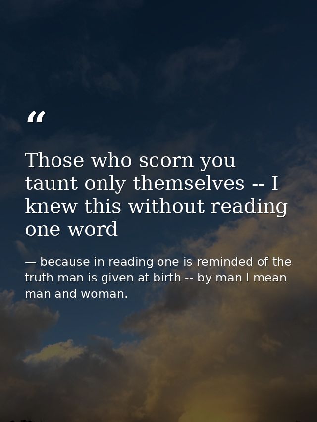 Those who scorn you taunt only themselves -- I knew this without reading one word — because in reading one is reminded of the truth man is given at birth -- by man I mean man and woman.