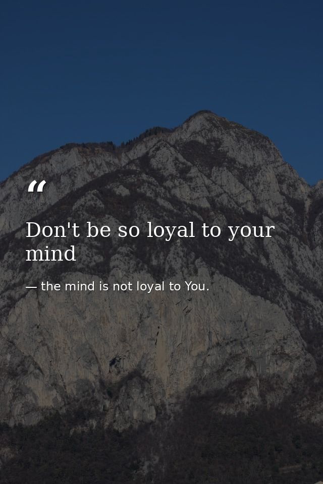 Don't be so loyal to your mind — the mind is not loyal to You.