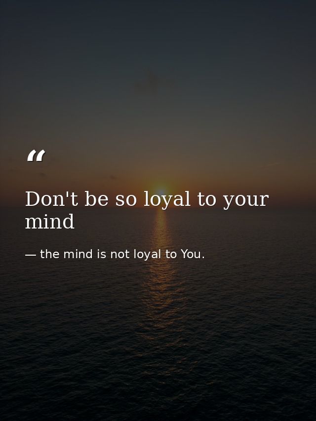 Don't be so loyal to your mind — the mind is not loyal to You.
