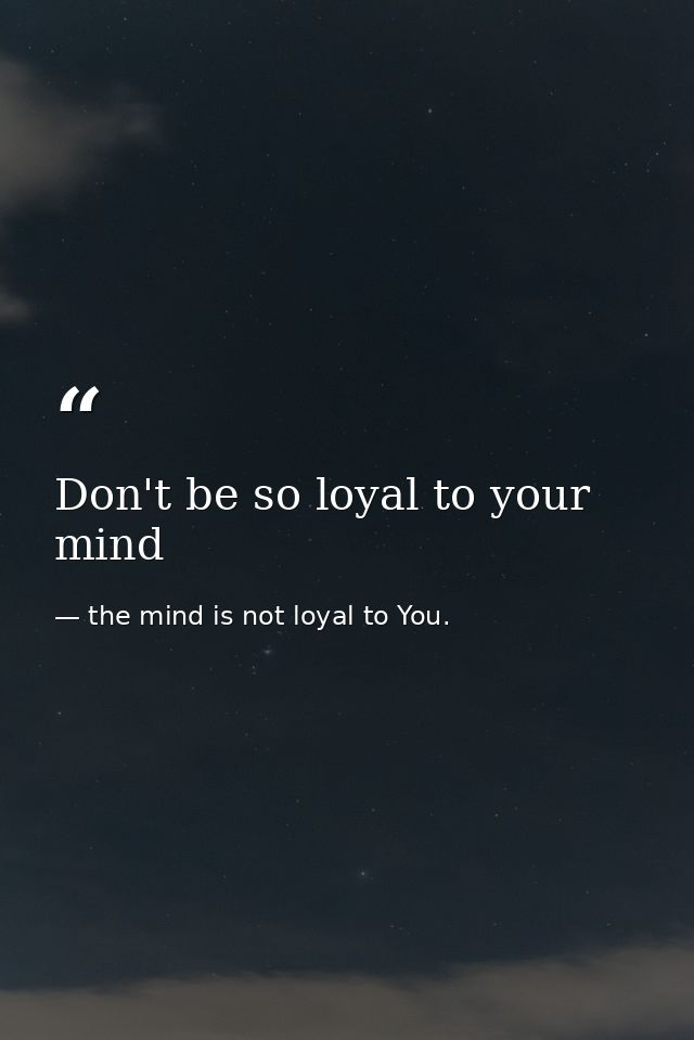 Don't be so loyal to your mind — the mind is not loyal to You.