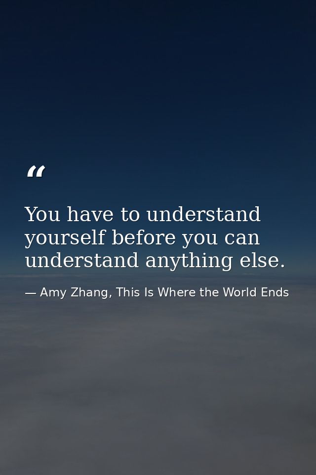 You have to understand yourself before you can understand anything else. — Amy Zhang, This Is Where the World Ends