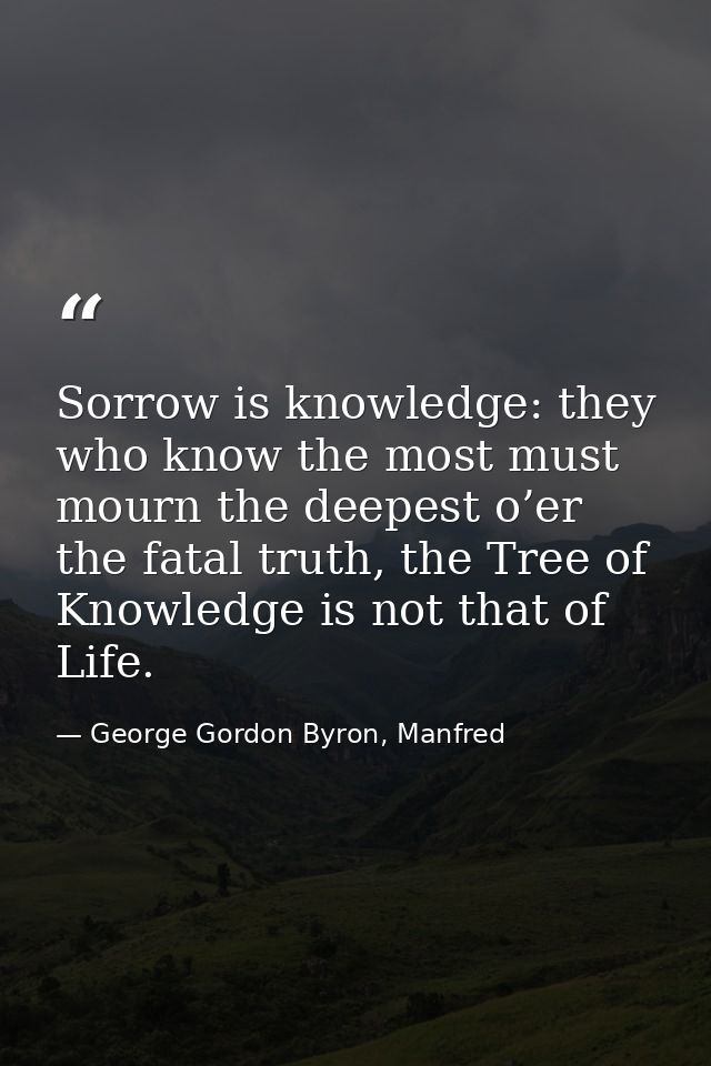Sorrow is knowledge: they who know the most must mourn the deepest o’er the fatal truth, the Tree of Knowledge is not th — George Gordon Byron, Manfred
