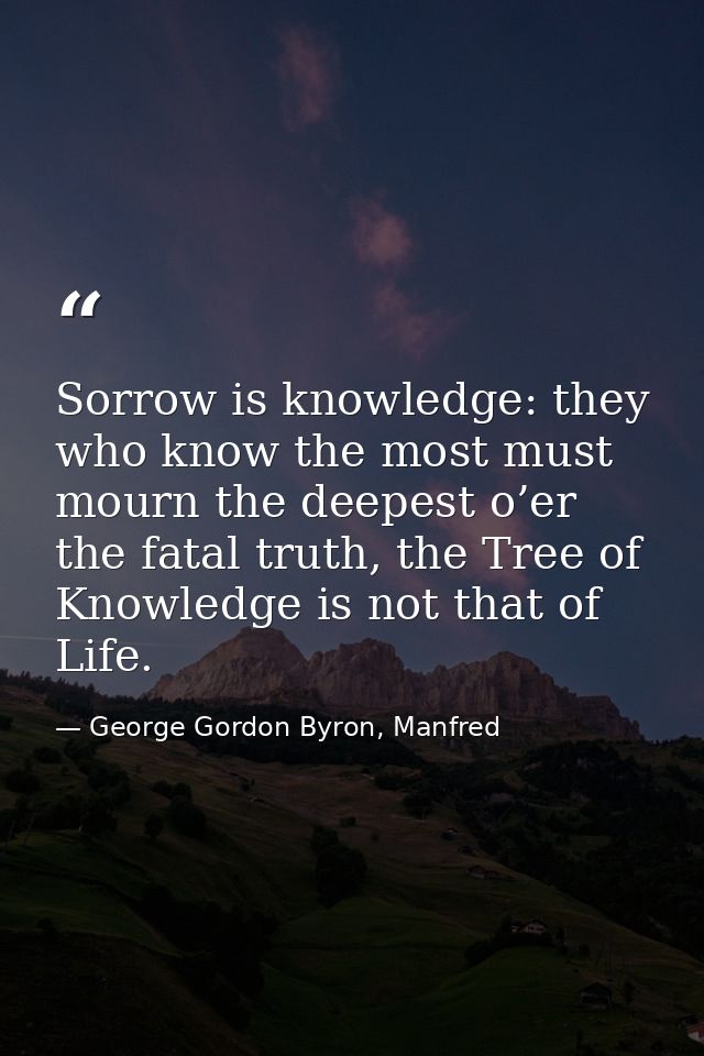 Sorrow is knowledge: they who know the most must mourn the deepest o’er the fatal truth, the Tree of Knowledge is not th — George Gordon Byron, Manfred