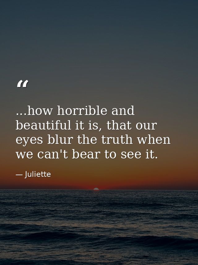 ...how horrible and beautiful it is, that our eyes blur the truth when we can't bear to see it. — Juliette