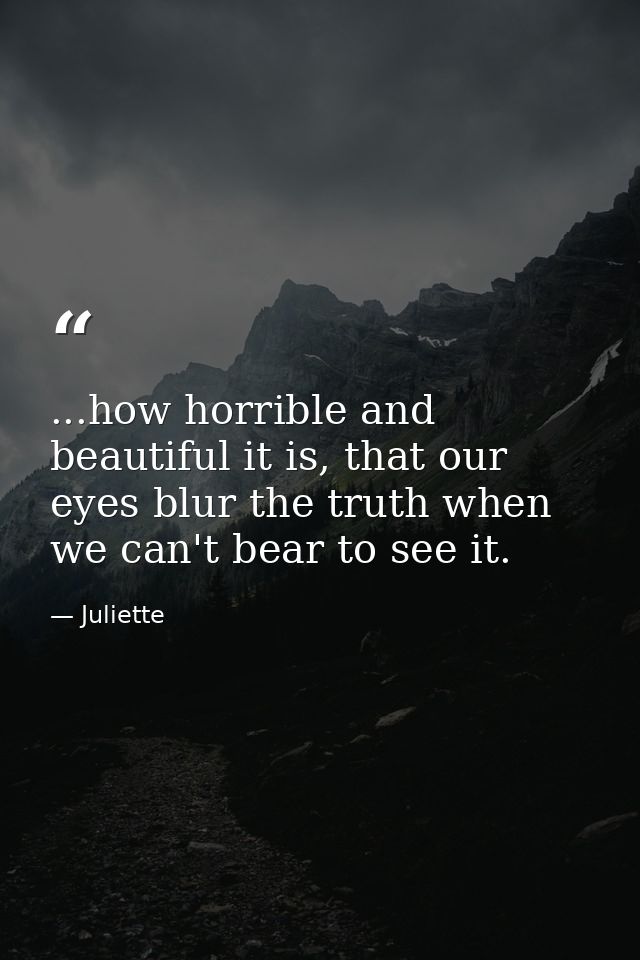 ...how horrible and beautiful it is, that our eyes blur the truth when we can't bear to see it. — Juliette