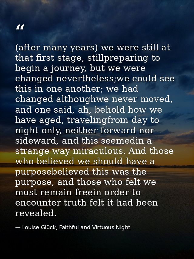 (after many years) we were still at that first stage, stillpreparing to begin a journey, but we were changed nevertheles — Louise Glück, Faithful and Virtuous Night
