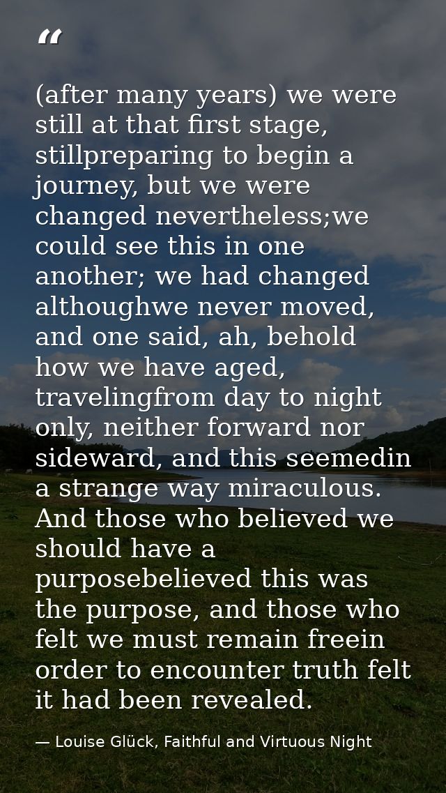 (after many years) we were still at that first stage, stillpreparing to begin a journey, but we were changed nevertheles — Louise Glück, Faithful and Virtuous Night