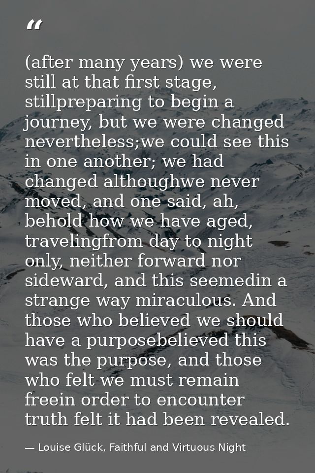 (after many years) we were still at that first stage, stillpreparing to begin a journey, but we were changed nevertheles — Louise Glück, Faithful and Virtuous Night