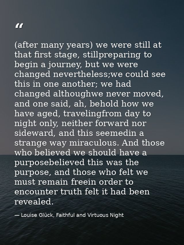 (after many years) we were still at that first stage, stillpreparing to begin a journey, but we were changed nevertheles — Louise Glück, Faithful and Virtuous Night