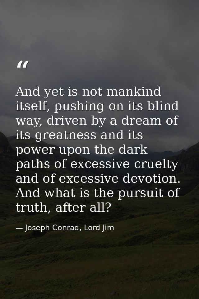 And yet is not mankind itself, pushing on its blind way, driven by a dream of its greatness and its power upon the dark  — Joseph Conrad, Lord Jim
