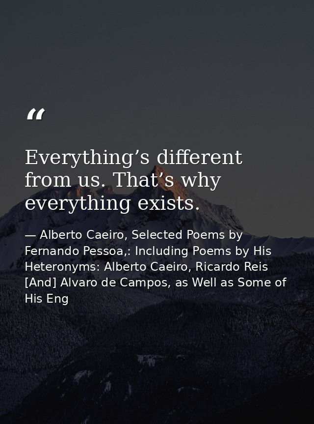 Everything’s different from us. That’s why everything exists. — Alberto Caeiro, Selected Poems by Fernando Pessoa,: Including Poems by His Heteronyms: Alberto Caeiro, Ricardo Reis [And] Alvaro de Campos, as Well as Some of His Eng