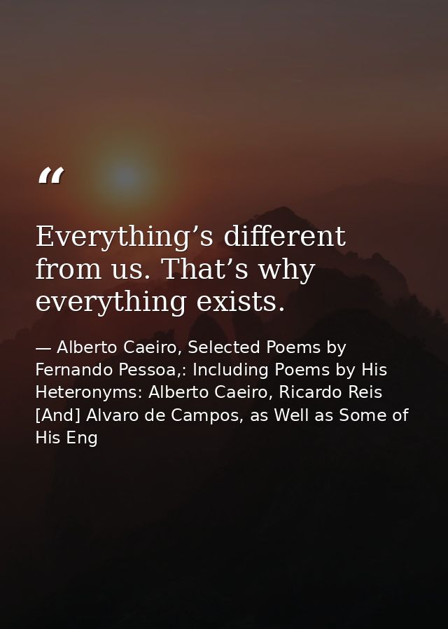 Everything’s different from us. That’s why everything exists. — Alberto Caeiro, Selected Poems by Fernando Pessoa,: Including Poems by His Heteronyms: Alberto Caeiro, Ricardo Reis [And] Alvaro de Campos, as Well as Some of His Eng