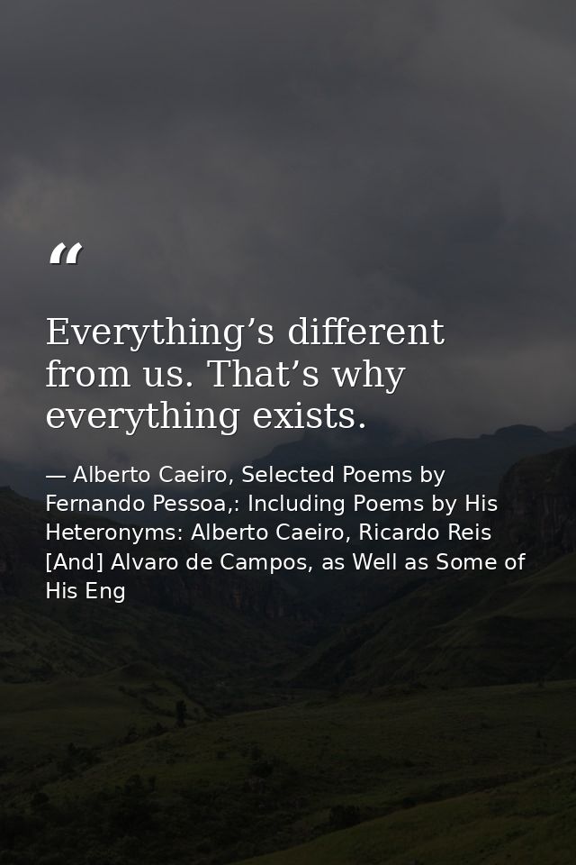 Everything’s different from us. That’s why everything exists. — Alberto Caeiro, Selected Poems by Fernando Pessoa,: Including Poems by His Heteronyms: Alberto Caeiro, Ricardo Reis [And] Alvaro de Campos, as Well as Some of His Eng