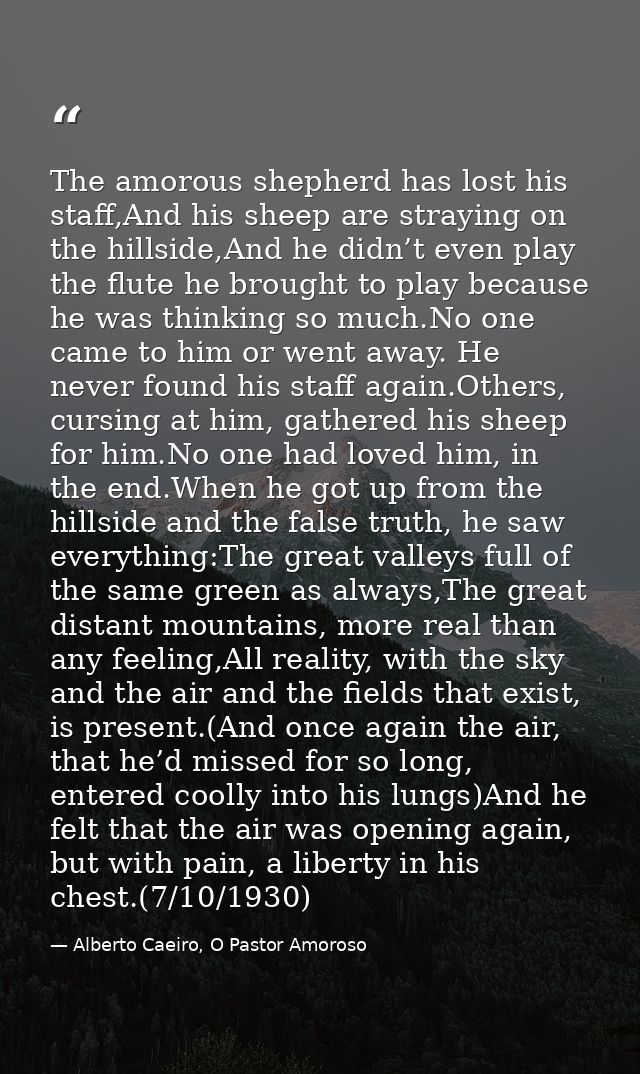 The amorous shepherd has lost his staff,And his sheep are straying on the hillside,And he didn’t even play the flute he  — Alberto Caeiro, O Pastor Amoroso