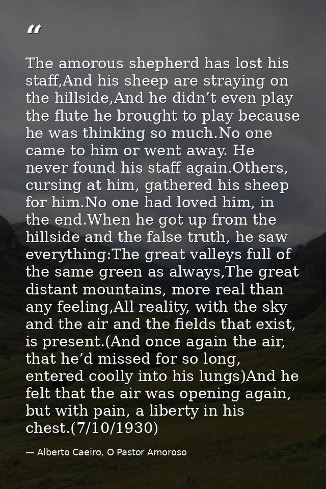 The amorous shepherd has lost his staff,And his sheep are straying on the hillside,And he didn’t even play the flute he  — Alberto Caeiro, O Pastor Amoroso