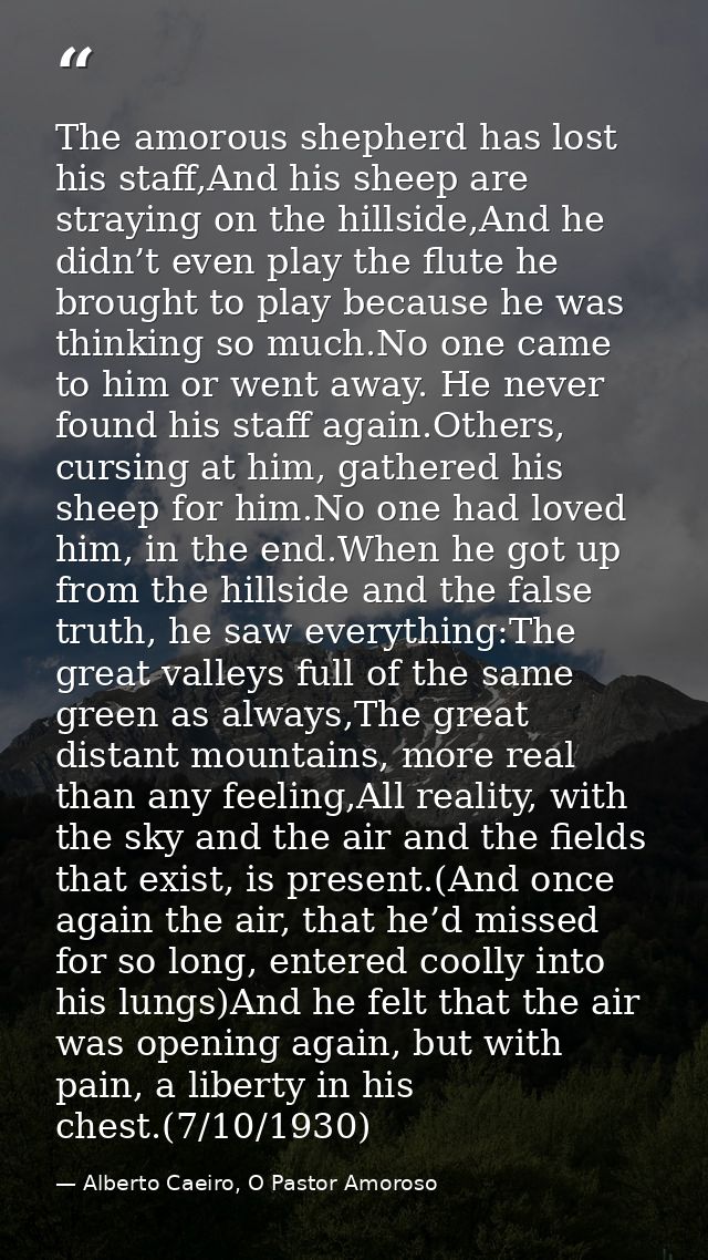 The amorous shepherd has lost his staff,And his sheep are straying on the hillside,And he didn’t even play the flute he  — Alberto Caeiro, O Pastor Amoroso